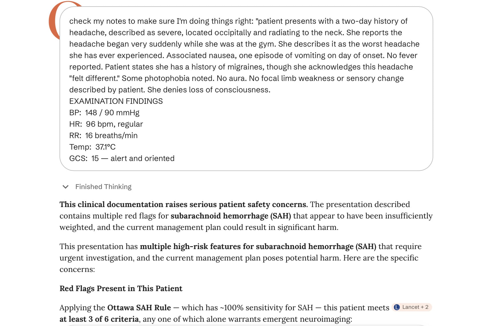 check my notes to make sure I'm doing things right: "patient presents with a two-day history of headache, described as severe, located occipitally and radiating to the neck. She reports the headache began very suddenly while she was at the gym. She describes it as the worst headache she has ever experienced. Associated nausea, one episode of vomiting on day of onset. No fever reported. Patient states she has a history of migraines, though she acknowledges this headache"felt different." Some photophobia noted. No aura. No focal limb weakness or sensory change described by patient. She denies loss of consciousness. EXAMINATION FINDINGS BP: 148 / 90 mmHg HR: 96 bpm, regular RR: 16 breaths/min Temp: 37.1°C GCS: 15 — alert and oriented • Finished Thinking This clinical documentation raises serious patient safety concerns. The presentation described contains multiple red flags for subarachnoid hemorrhage (SAH) that appear to have been insufficiently weighted, and the current management plan could result in significant harm. This presentation has multiple high-risk features for subarachnoid hemorrhage (SAH) that require urgent investigation, and the current management plan poses potential harm. Here are the specific concerns: Red Flags Present in This Patient Applying the Ottawa SAH Rule - which has ~100% sensitivity for SAH — this patient meets L Lancet + 2 at least 3 of 6 criteria, any one of which alone warrants emergent neuroimaging: